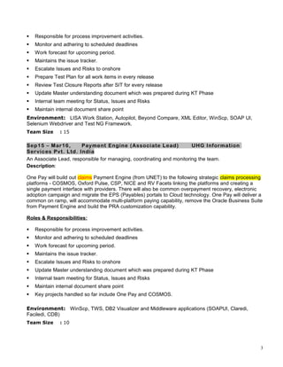  Responsible for process improvement activities.
 Monitor and adhering to scheduled deadlines
 Work forecast for upcoming period.
 Maintains the issue tracker.
 Escalate Issues and Risks to onshore
 Prepare Test Plan for all work items in every release
 Review Test Closure Reports after SIT for every release
 Update Master understanding document which was prepared during KT Phase
 Internal team meeting for Status, Issues and Risks
 Maintain internal document share point
Environment: LISA Work Station, Autopilot, Beyond Compare, XML Editor, WinScp, SOAP UI,
Selenium Webdriver and Test NG Framework.
Team Size : 15
Sep15 – Mar16, Payment Engine (Associate Lead) UHG Information
Services Pvt. Ltd. India
An Associate Lead, responsible for managing, coordinating and monitoring the team.
Description:
One Pay will build out claims Payment Engine (from UNET) to the following strategic claims processing
platforms - COSMOS, Oxford Pulse, CSP, NICE and RV Facets linking the platforms and creating a
single payment interface with providers. There will also be common overpayment recovery, electronic
adoption campaign and migrate the EPS (Payables) portals to Cloud technology. One Pay will deliver a
common on ramp, will accommodate multi-platform paying capability, remove the Oracle Business Suite
from Payment Engine and build the PRA customization capability.
Roles & Responsibilities:
 Responsible for process improvement activities.
 Monitor and adhering to scheduled deadlines
 Work forecast for upcoming period.
 Maintains the issue tracker.
 Escalate Issues and Risks to onshore
 Update Master understanding document which was prepared during KT Phase
 Internal team meeting for Status, Issues and Risks
 Maintain internal document share point
 Key projects handled so far include One Pay and COSMOS.
Environment: WinScp, TWS, DB2 Visualizer and Middleware applications (SOAPUI, Claredi,
Faciledi, CDB)
Team Size : 10
3
 