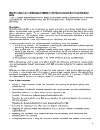 May 11 – Sep 15, EDI Expert (SME) UHG Information Services Pvt. Ltd.
India
As an EDI expert responsible for Analysis, design, development, testing and implementation of different
applications like UFE (United Front End), B2B (Business to Business) and UMR (Unified Medical
Resource).
Description:
United Front End (UFE) is the central point for receipt and routing for all United Health Group health
claims. It is the single entity for entering UHG health claims data and directing that data to the correct
claims adjudication system. To our customer’s, Health Plans, Processing Centers, Regional Mail
Organizations, etc., UFE presents a unified structure for data entry and routing, regardless of where the
claim data is actually processed and stored.
Supported claim formats include 837 Professional and Institutional, NSF and UB92
In addition to claim routing, UFE supports requests for re-pricing, 835’s, and Referrals.
1) For re-pricing requests, UFE provides edit processing and passes the claims to NDB for profiler
processing and subsequent re-pricing via ppoONE.
2) UFE accepts 835’s in a proprietary internal format from Payment Engine, Cosmos, Optum
Health (UBH) and PHS. UFE maps the 835 flat files to HIPAA X12 format and interfaces with
Payables for financial consolidation per provider. Consolidated 835’s are then delivered to the
submitter.
3) UFE processes referrals submitted in the HIPAA 278 format that are routed to UNET.
B2B is EDI gateway which is used by its Clients (Health Care Providers and Clearing houses etc) to
send various requests through web services which B2B processes and sends the response back to the
submitter.
B2B does not have a portal or a GUI of its own. It is just a collection of web services which are used by
the clients to communicate with UHG in order to share/retrieve important data or information.B2B is
developed as gateway for processing HIPPA 5010 and 4010 compliant X12 requests (270,276,278
etc), Health Level 7 and supports other proprietary EDI communication formats.
Roles & Responsibilities:
 Review of Design Document for test plan preparation and updating the issues and getting those
clarified with SA.
 Identifying test Scenarios for test case preparation and create and executed them using Uconnect.
 Generating test scripts, modifying test scripts to do regression test.
 Involved in Development and peer review of automated scripts.
 Executing the test scripts for every Quarter and Updating the test results based on the importance
of the functionality.
 Uploading the Scripts to Quality Centre and Executing those from QC.
 Executing the Regression suite when new build deploys on the server.
 Preparing the test suite for real time transactions like 270,276 and 278and do Validation against
expected results.
 Modifying XML based test cases based on the test date requirements for all transactions and
Uploading them into Uconnect,
 Configuring DBvisualizer to verify the Transaction events for both real time and Batch transactions.
4
 