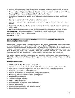 Involved in System testing, Stage testing, offline testing and Production checkout for B2B module.
 Involved in Defect triage calls and provide the clarifications to the team towards to close the defects.
 Providing KT to new team members and Do Peer Review Activities.
 Preparing the Status report , Quarter target reports and communicating it to Project Leaders and
Clients
 Leading the team and distributing the tasks to the team member.
 Leading the team and preparing the weekly status reports and presenting it to Clients and Project
Leaders.
 Establish Quality Procedure for the team and continuously monitor and audit to ensure team meets
quality goals.
 Key projects handled so far include ICD10, BPT (Business Process Testing), Migration projects
Environment: Mainframes (PROCLIB’s, DSNPARM’s, COBOL and ISPF) and Middleware
applications (SOAPUI, Claredi, Faciledi, CDB)
Team Size : 5 to 8
Aug 10 – May11, Testing Analyst Cognizant Technology
Solutions, Hyderabad, India
AmeriChoice, a business unit of UnitedHealth Group (UHG), serves more than two million beneficiaries
of government health care programs in 21 states and the District of Columbia. In order to support the
ongoing business requirements, Processes are built in and around AmeriChoice in the form of Batch
Process, interfaces and reports/letters. AmeriChoice Health plans operating in the different states offer
more number of health care services. There are different modules in AmeriChoice like
Subscriber/Member, Web Applications, Financial, Claims, Reporting/Quality and Provider etc.
The project involves providing maintenance and application performance tuning related services.
Address the enhancements for the AmeriChoice application in addition to providing independent testing
services.
Roles & Responsibilities:
 Well Versed with Web Applications functional flow.
 As an active team member, I set up the test data. I have validated their respective functionalities.
 I am well versed with retrieving the data from oracle Database and got the hands on SQL.
 Preparation of Test Cases and Test Scenarios.
 Involved in Peer review of Test Scenarios and System Test cases.
 Maintaining Defect/Issues/Observations Tracking sheet.
 Requirement Understanding.
 Test case Writing & Execution.
 Defect Tracking & reporting.
 Database testing of Interfaces and Batch Process.
 Analysis of test results.
 Conducted functional testing and regression testing.
 Onsite/Offshore Co-ordination.
5
 