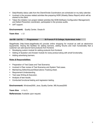  Daily/Weekly status calls from the Client/Onsite Coordinators are scheduled on my daily calendar.
 Involved in the process related activities like preparing WSR (Weekly Status Report) which will be
shared to the client.
 Taken the initiation non project related activities like SCM (Software Configuration Management)
and Defect Prevention coordinator, participated in the process audits.
 UAT support.
Environment: Quality Center, Oracle 9i
Team Size : 12
Jun 08 – Jul 10, Programmer St Francis P G College, Hyderabad, India
Stagefreaks (http://www.stagefreaks.nl/) provide online shopping for musical as well as electronics
equipments .Having the facilities for adding banners, adding forums and main functionality that a
customer can add second hand products from frontend.
 Developing custom module for adding products from frontend.
 Adding of Question and Answer module for every product along with email functionality.
 Adding advertising banners.
Roles & Responsibilities:
 Preparation of Test Cases and Test Scenarios.
 Involved in Peer review of Test Scenarios and System Test cases.
 Maintaining Defect/Issues/Observations Tracking sheet.
 Requirement Understanding.
 Test case Writing & Execution.
 Analysis of test results.
 Conducted functional testing and regression testing.
Environment: Windows2000, Java, Quality Center, MS Access2000
Team Size : 4 to 5.
References: Available upon request.
6
 