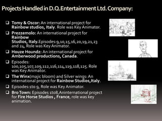 Projects Handled in D.Q.EntertainmentLtd. Company:

  Tomy & Oscor: An international project for
     Rainbow studios, Italy. Role was Key Animator.
    Prezzemolo: An international project for
     Rainbow
     Studios, Italy.Episodes:9,10,15,16,20,19,21,23
     and 24, Role was Key Animator.
    Houze Houndz: An international project for
     Amberwood productions, Canada.
    Episodes:
     100,105,107,109,112,116,114,119,118,125. Role
     was Key Animator.
    The Winx(majic bloom) and Silver wings: An
     international project for Rainbow Studios,Italy.
    Episodes:1to 9, Role was Key Animator.
    Bro Town: Episodes 1to8,Aninternational project
     for Fire Horse Studios , France, role was key
     animation.
 