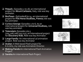  Petpals : Episodes 1 to 28, an international
    project for Alcuni Cartoons, Italy, role was key
    animator.
   BroTown : Ep[isodes8 to 24, an international
    project for Fire Horse Studioes, France,role was
    key animator.
   Curious George: Episodes:1 to 6, its an
    international project for Universal Studioes, role
    was key animator.
   Tutenstein: Episodes 1to 5
    (204,206,208,210,212), an international project
    for Discovery Kids. Role was key Animator.
   Large Family: An international 2d animation
    project. Role was key Animator
   Avatar: A Web based Flash project for
    E.A.Arts, my role was Animation Director.
   Making Fiends:An international Flash Animation
    Project.
   Sandra:An international flash Project.
 