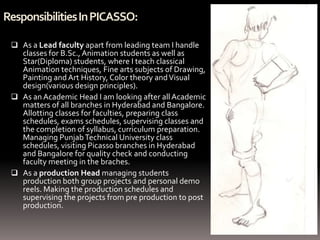Responsibilities In PICASSO:

  As a Lead faculty apart from leading team I handle
   classes for B.Sc., Animation students as well as
   Star(Diploma) students, where I teach classical
   Animation techniques, Fine arts subjects of Drawing,
   Painting and Art History, Color theory and Visual
   design(various design principles).
  As an Academic Head I am looking after all Academic
   matters of all branches in Hyderabad and Bangalore.
   Allotting classes for faculties, preparing class
   schedules, exams schedules, supervising classes and
   the completion of syllabus, curriculum preparation.
   Managing Punjab Technical University class
   schedules, visiting Picasso branches in Hyderabad
   and Bangalore for quality check and conducting
   faculty meeting in the braches.
  As a production Head managing students
   production both group projects and personal demo
   reels. Making the production schedules and
   supervising the projects from pre production to post
   production.
 