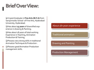 Brief Over View:

 A post Graduate in Fine Arts (M.F.A) from
Sarojininaidu School of Fine Arts, Hyderabad
University, Hyderabad.
 Has about 25 years of diversified exp-       About 18+years experience
erience in drawing & Painting.
 Has about 18 years of total working
Experience in Teaching, Animation              Traditional animation
Production & Training,
 Possess very strong skills in traditional
Animation Techniques & Production .            Drawing and Painting
 Possess good Animation Production
management skills.
                                               Production Management
 