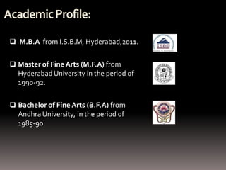 Academic Profile:

  M.B.A from I.S.B.M, Hyderabad,2011.


  Master of Fine Arts (M.F.A) from
   Hyderabad University in the period of
   1990-92.

  Bachelor of Fine Arts (B.F.A) from
   Andhra University, in the period of
   1985-90.
 