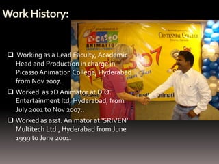 Work History:


  Working as a Lead Faculty, Academic
   Head and Production in charge in
   Picasso Animation College, Hyderabad
   from Nov 2007.
  Worked as 2D Animator at D.Q.
   Entertainment ltd, Hyderabad, from
   July 2001 to Nov 2007..
  Worked as asst. Animator at ‘SRIVEN’
   Multitech Ltd., Hyderabad from June
   1999 to June 2001.
 