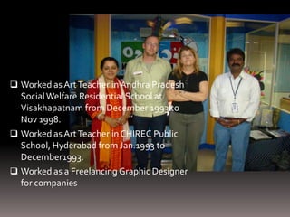  Worked as Art Teacher in Andhra Pradesh
  Social Welfare Residential School at
  Visakhapatnam from December 1993 to
  Nov 1998.
 Worked as Art Teacher in CHIREC Public
  School, Hyderabad from Jan.1993 to
  December1993.
 Worked as a Freelancing Graphic Designer
  for companies
 