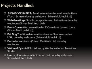 Projects Handled:
  SIDNEY OLYMPICS: Small animations for multimedia kiosk
     (Touch Screen) done by webtoons Sriven Multitech Ltd)
    Web Greetings: Small concepts for web Animations done by
     webtoons (Sriven Multitech Ltd).
    Prom Queen Web animation for Z.Com done by web toons
     (Sriven Multi tech Ltd).
    Fat Dog Traditional Animation done for Sunbow studios
     USA, done by webtoons (Sriven Multitech Ltd).
    Demo for webtoons (Sriven Multitech Ltd) done by
     webtoons.
    Vision of Eye (Ad Film ) done by Webtoons for an American
     Studio.
    Houze Honds A serial Animation test done by webtoons
     Sriven Multitech Ltd).
 