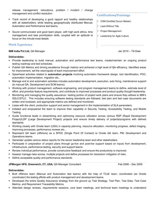 release management, relocations, problem / incident / change
management and conflict resolution.
 Track record of developing a good rapport and healthy relationships
with all stakeholders, while leading geographically distributed Manual,
Automation and Performance test teams.
 Sound communicator and good team player, with high work ethics, time
management and task prioritization skills, coupled with an aptitude to
focus on the minute-most details
Work Experience
IBM India Pvt Ltd, QA Manager Jan 2010 – Till Date
Deliverables:
 Provide leadership to build manual, automation and performance test teams, create/maintain an ongoing product
testing roadmap and test schedules.
 Publish QA Metrics and driving excellence through metrics and achieved a high level of QA efficiency. Identified areas
for improvement, set the vision/goals of each improvement effort.
 Spearhead activities related to automation projects involving automation framework design, tool identification, POC,
automation implementation, migration etc.,
 Manage end to end automation activities includes automation development, execution, auto fixing, maintenance support
(to manual QA, Development and SCM teams).
 Working with product management, software engineering, and program management teams to define, estimate level of
effort, and prioritize feature requirements, and contribute to improved processes and product quality thought leadership.
 Monitoring and managing the quality assurance / testing portion of project work plans and ensure they adhere to IBM’s
SDLC/STLC. This includes ensuring software testing standards are followed, test plan and test case documents are
written and reviewed, and appropriate metrics are defined and monitored.
 Liaise with the client, production support and senior management in the implementation of SLA parameters.
 Initiated and empowered the team to improve their capability in Security Testing, Accessibility Testing, and Mobile
Testing.
 Guide functional leads in streamlining and optimizing resource utilization across various RDP (Rapid Development
Project)/LDP (Large Development Project) projects and ensure timely delivery of projects/programs with defined
standards.
 Working closely with Onsite team (USA) in capacity planning, resource allocation, monitoring progress, defect triaging,
improving processes, performance reviews etc.,
 Represent QA team (offshore) as a SPOC (Single Point Of Contact) to Onsite QA team, PM, Development and
Operations teams.
 Generate/ update various status reports for the senior leadership team and other stakeholders
 Participate in preparation of project plans through go-live and post-live support based on inputs from development,
infrastructure, performance testing, security and support teams.
 Review individual performance, provide constructive feedback and ensure the productivity is improved.
 Assess/ manage risks across, multiple projects and define processes for resolution/ mitigation of risks.
 Define acceptable quality and performance standards.
JPMorgan HFS, Greenwich, CT, USA, QA Manager Consultant Feb 2008 – Dec 2009
Deliverables:
 Built offshore team (Manual and Automation test teams) with the help of TCoE team; coordinated (as Onsite
coordinator) the testing efforts with product management and development teams.
 Developed the entire Quality Assurance strategy from the ground up Test Strategy, Test Plan, Test Data, Test Case
Metrics, and Requirement Traceability Metrics.
 Attended design reviews, requirements sessions, core team meetings, and technical team meetings to understand
Certifications/Trainings
 CSM (Certified Scrum Master)
 Lead Without Title
 Project Management
 Leadership for Agile Culture
 
