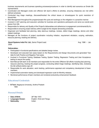 business requirements and business operating processes/procedures in order to identify test scenarios as Onsite QA
representative.
 Coordinated and Managed onsite and offshore QA team’s efforts & activities, ensuring milestones are met within
defined schedules
 Conducted bug triage meetings, discussed/tracked the critical issues or showstoppers for quick resolution of
issues/risks
 Risk Management throughout the program/project life cycle and workings on the mitigation in a proactive manner.
 Involved in UAT planning and execution activities for business and operations participants and serve as overall point
person from QA.
 Responsible for delivery and Quality of the Project's deliverables and adherence to engagement commitments/SLA’s.
 Responsible to ensuring project delivery within budget & time despite demanding schedules.
 Organized and facilitated test planning, daily stand-up meetings, reviews, defect triage meetings, demos and other
related meetings.
 Managed all the functions of project coordination including initiation, requirement elicitation, scoping, estimation,
resource planning, tracking and delivery.
Quant Systems India Pvt. Ltd., Senior Project Lead. Aug 1996 – Jan
2008
Deliverables:
 Participated in functional specifications and detailed design review.
 Developed and executed test cases based on the Requirements and Design Documents and generated Test
data for both Positive and Negative Test cases
 Involved in Functional Testing, Database Testing, System Testing, Regression Testing and User Acceptance
testing to assure the quality.
 Built Manual QA team of 20 members and responsible for the entire Offshore QA efforts including test planning,
resource planning, tracking the project progress, conducting defect triage meetings, identifying risks, reviewing
the QA artifacts before sign off.
 Responsible for work allocation, work tracking, performance appraisal and competency development of team
members.
 Implemented automation testing and developed regression suite for Monthly releases.
 Monitored performance of team members and rendered productivity enhancement feedback
Educational Credentials
 B Tech, Nagarjuna University, Andhra Pradesh
1994
Personal Details
 Data of Birth: 26th
Mar 1972
 Languages Known: English, Hindi and Telugu
 Nationality: Indian
 