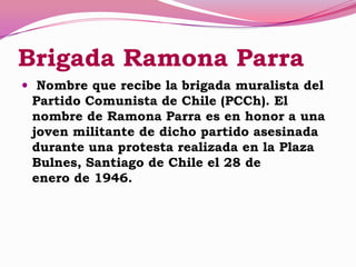 Brigada Ramona Parra
 Nombre que recibe la brigada muralista del
Partido Comunista de Chile (PCCh). El
nombre de Ramona Parra es en honor a una
joven militante de dicho partido asesinada
durante una protesta realizada en la Plaza
Bulnes, Santiago de Chile el 28 de
enero de 1946.
 