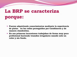 La BRP se caracteriza
porque:
 Fueron adquiriendo conocimientos mediante la experiencia
de pintar en las calles perseguidos por Carabineros y de
manera clandestina.
 En sus primeras incursiones trabajaban de forma muy poco
profesional haciendo trazados irregulares usando solo un
color y sin fondo.
 