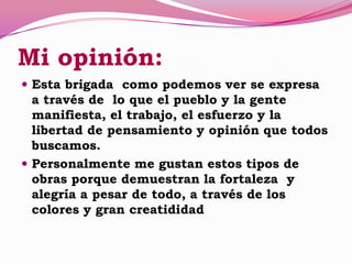 Mi opinión:
 Esta brigada como podemos ver se expresa
a través de lo que el pueblo y la gente
manifiesta, el trabajo, el esfuerzo y la
libertad de pensamiento y opinión que todos
buscamos.
 Personalmente me gustan estos tipos de
obras porque demuestran la fortaleza y
alegría a pesar de todo, a través de los
colores y gran creatididad
 
