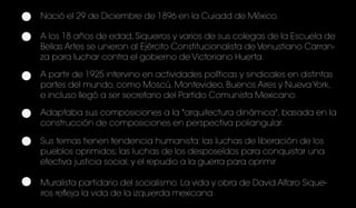 Nació el 29 de Diciembre de 1896 en la Cuiadd de México.
A los 18 años de edad, Siqueiros y varios de sus colegas de la Escuela de
Bellas Artes se unieron al Ejército Constitucionalista de Venustiano Carran-
za para luchar contra el gobierno de Victoriano Huerta.
A partir de 1925 intervino en actividades políticas y sindicales en distintas
partes del mundo, como Moscú, Montevideo, Buenos Aires y Nueva York,
e incluso llegó a ser secretario del Partido Comunista Mexicano.
Adaptaba sus composiciones a la "arquitectura dinámica", basada en la
construcción de composiciones en perspectiva poliangular.
Sus temas tienen tendencia humanista: las luchas de liberación de los
pueblos oprimidos; las luchas de los desposeídos para conquistar una
efectiva justicia social, y el repudio a la guerra para oprimir
Muralista partidario del socialismo. La vida y obra de David Alfaro Sique-
iros refleja la vida de la izquierda mexicana.
 