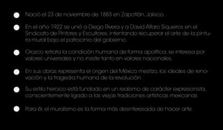Nació el 23 de noviembre de 1883 en Zapotlán, Jalisco.
En el año 1922 se unió a Diego Rivera y a David Alfaro Siqueiros en el
Sindicato de Pintores y Escultores, intentando recuperar el arte de la pintu-
ra mural bajo el patrocinio del gobierno.
Orozco retrata la condición humana de forma apolítica; se interesa por
valores universales y no insiste tanto en valores nacionales,
En sus obras representa el origen del México mestizo, los ideales de reno-
vación y la tragedia humana de la revolución.
Su estilo heroico está fundado en un realismo de carácter expresionista,
conscientemente ligado a las viejas tradiciones artísticas mexicanas
Para él, el muralismo es la forma más desinteresada de hacer arte.
 