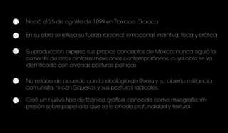 Nació el 25 de agosto de 1899 en Tlaxiaco, Oaxaca
En su obra se refleja su fuerza racional, emocional, instintiva, física y erótica.
Su producción expresa sus propios conceptos de México; nunca siguió la
corriente de otros pintores mexicanos contemporáneos, cuya obra se ve
identificada con diversas posturas políticas
No estaba de acuerdo con la ideología de Rivera y su abierta militancia
comunista, ni con Siqueiros y sus posturas radicales,
Creó un nuevo tipo de técnica gráfica, conocida como mixografía; im-
presión sobre papel a la que se le añade profundidad y textura.
 