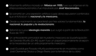 Movimiento artístico iniciado en México en 1920, tuvo sus orígenes en la
etapa posrevolucionaria y fue impulsado por José Vasconcelos.
Se convirtió en una expresión artística cuyas obras expusieron contenidos
que enfatizaban lo nacional y lo mexicano.
Desde su nacimiento se caracterizó por tres valores fundamentales: lo
nacional, lo popular y lo revolucionario.
José Guadalupe Posada influiría posteriormente en muralistas como
José Clemente Orozco y Diego Rivera, por la temática de su obra.
Retomó la nueva ideología marxista que surgió a partir de la Revolución
Rusa de 1917.
Un antecedente primordial del muralismo mexicano es la participación
de Gerardo Murillo (Dr.Atl) quien tuvo un papel preponderante al expon-
er la necesidad de un arte propiamente mexicano.
 