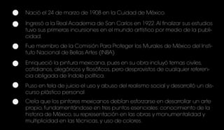 Nació el 24 de marzo de 1908 en la Cuidad de México.
Ingresó a la Real Academia de San Carlos en 1922.Al finalizar sus estudios
tuvo sus primeras incursiones en el mundo artístico por medio de la publi-
cidad.
Fue miembro de la Comisión Para Proteger los Murales de México del Insti-
tuto Nacional de Bellas Artes (INBA)
Enriqueció la pintura mexicana, pues en su obra incluyó temas civiles,
cotidianos, alegóricos y filosóficos, pero desprovistos de cualquier referen-
cia obligada de índole política.
Puso en tela de juicio el uso y abuso del realismo social y desarrolló un dis-
curso plástico personal
Creía que los pintores mexicanos debían esforzarse en desarrollar un arte
propio, fundamentándose en tres puntos esenciales: conocimiento de la
historia de México, su representación en las obras y monumentalidad y
multiplicidad en las técnicas, y uso de colores.
 