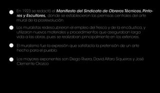 En 1923 se redactó el Manifiesto del Sindicato de Obreros Técnicos, Pinto-
res y Escultores, donde se establecieron las premisas centrales del arte
mural de la posrevolución.
Los muralistas redescubrieron el empleo del fresco y de la encáustica, y
utilizaron nuevos materiales y procedimientos que aseguraban larga
vida a las obras, pues se realizaban principalmente en los exteriores.
El muralismo fue la expresión que satisfacía la pretensión de un arte
hecho para el pueblo.
Los mayores exponentes son Diego Rivera, David Alfaro Siqueiros y José
Clemente Orozco
 