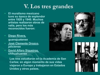 V. Los tres grandes
• El muralismo mexicano
tuvo su época de esplendor
entre 1920 y 1940. Muchos
artistas realizaron obras de
valía, pero los más
reconocidos fueron:
• Diego Rivera,
guanajuatense
• José Clemente Orozco,
jaliciense
• David Alfaro Siqueiros,
chihuahuense
Los tres estudiaron en la Academia de San
Carlos; en algún momento de sus vidas
viajaron a Europa y trabajaron en Estados
Unidos y otros países.
 