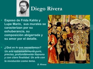 Diego Rivera
• Esposo de Frida Kahlo y
Lupe Marín, sus murales se
caracterizan por su
exhuberancia, su
composición abigarrada y
su amor por el detalle.
• ¿Qué es lo que necesitamos?
Un arte extremadamente puro,
preciso, profundamente humano
y con clara finalidad. Un arte con
la revolución como tema.
D. Rivera
 