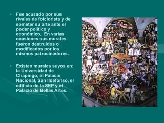 • Fue acusado por sus
rivales de folclorista y de
someter su arte ante el
poder político y
económico. En varias
ocasiones sus murales
fueron destruidos o
modificados por los
mismos patrocinadores.
• Existen murales suyos en:
la Universidad de
Chapingo, el Palacio
Nacional, San Ildefonso, el
edificio de la SEP y el
Palacio de Bellas Artes.
 