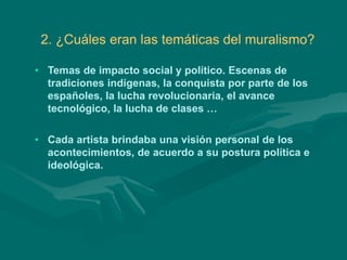 2. ¿Cuáles eran las temáticas del muralismo?
• Temas de impacto social y político. Escenas de
tradiciones indígenas, la conquista por parte de los
españoles, la lucha revolucionaria, el avance
tecnológico, la lucha de clases …
• Cada artista brindaba una visión personal de los
acontecimientos, de acuerdo a su postura política e
ideológica.
 