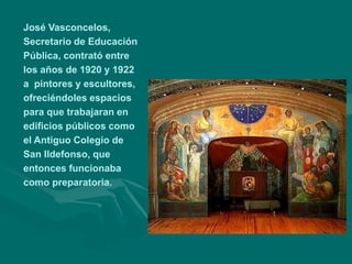 José Vasconcelos,
Secretario de Educación
Pública, contrató entre
los años de 1920 y 1922
a pintores y escultores,
ofreciéndoles espacios
para que trabajaran en
edificios públicos como
el Antiguo Colegio de
San Ildefonso, que
entonces funcionaba
como preparatoria.
 