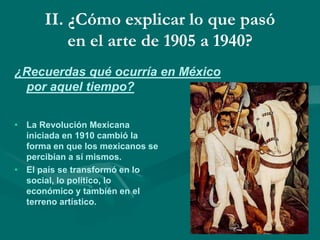 II. ¿Cómo explicar lo que pasó
en el arte de 1905 a 1940?
¿Recuerdas qué ocurría en México
por aquel tiempo?
• La Revolución Mexicana
iniciada en 1910 cambió la
forma en que los mexicanos se
percibían a sí mismos.
• El país se transformó en lo
social, lo político, lo
económico y también en el
terreno artístico.
 
