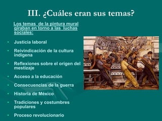 III. ¿Cuáles eran sus temas?
Los temas de la pintura mural
giraban en torno a las luchas
sociales:
• Justicia laboral
• Reivindicación de la cultura
indígena
• Reflexiones sobre el origen del
mestizaje
• Acceso a la educación
• Consecuencias de la guerra
• Historia de México
• Tradiciones y costumbres
populares
• Proceso revolucionario
 
