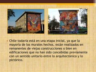 • Chile todavía está en una etapa inicial, ya que la 
mayoría de los murales hechos, están realizados en 
remanentes de viejas construcciones o bien en 
edificaciones que no han sido concebidas previamente 
con un sentido unitario entre lo arquitectónico y lo 
pictórico. 
 