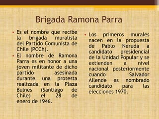 Brigada Ramona Parra 
• Es el nombre que recibe 
la brigada muralista 
del Partido Comunista de 
Chile (PCCh). 
• El nombre de Ramona 
Parra es en honor a una 
joven militante de dicho 
partido asesinada 
durante una protesta 
realizada en la Plaza 
Bulnes (Santiago de 
Chile) el 28 de 
enero de 1946. 
• Los primeros murales 
nacen en la propuesta 
de Pablo Neruda a 
candidato presidencial 
de la Unidad Popular y se 
extienden a nivel 
nacional posteriormente 
cuando Salvador 
Allende es nombrado 
candidato para las 
elecciones 1970. 
 