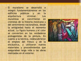 • El muralismo se desarrolló e 
integró fundamentalmente en los 
edificios públicos y en la 
arquitectura virreinal. Los 
muralistas se convirtieron en 
cronistas de la historia mexicana y 
del sentimiento nacionalista, desde 
la antigüedad hasta el momento 
actual. La figura humana y el color 
se convierten en los verdaderos 
protagonistas de la pintura. En 
cuanto a la técnica, redescubrieron 
el empleo del fresco y de la 
encáustica, y utilizaron nuevos 
materiales y procedimientos que 
aseguraban larga vida a las obras 
realizadas en el exterior. 
 
