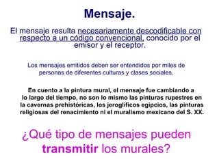 Mensaje. El mensaje resulta  necesariamente descodificable con respecto a un código convencional,  conocido por el emisor y el receptor. ¿Qué tipo de mensajes pueden  transmitir  los murales? Los mensajes emitidos deben ser entendidos por miles de personas de diferentes culturas y clases sociales. En cuento a la pintura mural, el mensaje fue cambiando a  lo largo del tiempo, no son lo mismo las pinturas rupestres en la cavernas prehistóricas, los jeroglíficos egipcios, las pinturas religiosas del renacimiento ni el muralismo mexicano del S. XX. 