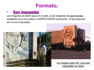 Formato . Son impuestas   Las imágenes se abren paso en la calle, al ser imágenes de  gran formato  instaladas en la vía publica, al ESPECTADOR (caminante, “el que pasa por  ahí”) le son impuestas. La imagen está ahí y es casi imposible no verla .   