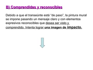 Debido a que el transeúnte está “de paso”, la pintura mural se impone pasando un mensaje claro y con elementos  expresivos reconocibles que  desea ser visto y  comprendido. Intenta lograr  una imagen de  impacto. B) Comprendidas y reconocibles 