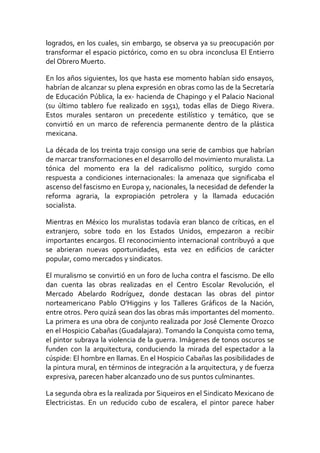 logrados, en los cuales, sin embargo, se observa ya su preocupación por
transformar el espacio pictórico, como en su obra inconclusa El Entierro
del Obrero Muerto.
En los años siguientes, los que hasta ese momento habían sido ensayos,
habrían de alcanzar su plena expresión en obras como las de la Secretaría
de Educación Pública, la ex- hacienda de Chapingo y el Palacio Nacional
(su último tablero fue realizado en 1951), todas ellas de Diego Rivera.
Estos murales sentaron un precedente estilístico y temático, que se
convirtió en un marco de referencia permanente dentro de la plástica
mexicana.
La década de los treinta trajo consigo una serie de cambios que habrían
de marcar transformaciones en el desarrollo del movimiento muralista. La
tónica del momento era la del radicalismo político, surgido como
respuesta a condiciones internacionales: la amenaza que significaba el
ascenso del fascismo en Europa y, nacionales, la necesidad de defender la
reforma agraria, la expropiación petrolera y la llamada educación
socialista.
Mientras en México los muralistas todavía eran blanco de críticas, en el
extranjero, sobre todo en los Estados Unidos, empezaron a recibir
importantes encargos. El reconocimiento internacional contribuyó a que
se abrieran nuevas oportunidades, esta vez en edificios de carácter
popular, como mercados y sindicatos.
El muralismo se convirtió en un foro de lucha contra el fascismo. De ello
dan cuenta las obras realizadas en el Centro Escolar Revolución, el
Mercado Abelardo Rodríguez, donde destacan las obras del pintor
norteamericano Pablo O'Higgins y los Talleres Gráficos de la Nación,
entre otros. Pero quizá sean dos las obras más importantes del momento.
La primera es una obra de conjunto realizada por José Clemente Orozco
en el Hospicio Cabañas (Guadalajara). Tomando la Conquista como tema,
el pintor subraya la violencia de la guerra. Imágenes de tonos oscuros se
funden con la arquitectura, conduciendo la mirada del espectador a la
cúspide: El hombre en llamas. En el Hospicio Cabañas las posibilidades de
la pintura mural, en términos de integración a la arquitectura, y de fuerza
expresiva, parecen haber alcanzado uno de sus puntos culminantes.
La segunda obra es la realizada por Siqueiros en el Sindicato Mexicano de
Electricistas. En un reducido cubo de escalera, el pintor parece haber
 