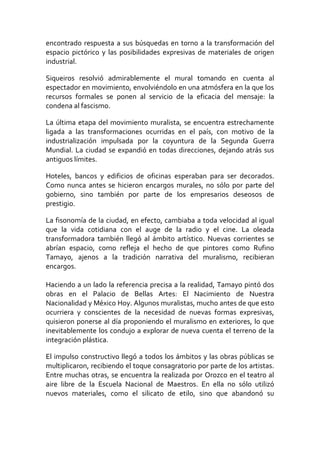 encontrado respuesta a sus búsquedas en torno a la transformación del
espacio pictórico y las posibilidades expresivas de materiales de origen
industrial.
Siqueiros resolvió admirablemente el mural tomando en cuenta al
espectador en movimiento, envolviéndolo en una atmósfera en la que los
recursos formales se ponen al servicio de la eficacia del mensaje: la
condena al fascismo.
La última etapa del movimiento muralista, se encuentra estrechamente
ligada a las transformaciones ocurridas en el país, con motivo de la
industrialización impulsada por la coyuntura de la Segunda Guerra
Mundial. La ciudad se expandió en todas direcciones, dejando atrás sus
antiguos límites.
Hoteles, bancos y edificios de oficinas esperaban para ser decorados.
Como nunca antes se hicieron encargos murales, no sólo por parte del
gobierno, sino también por parte de los empresarios deseosos de
prestigio.
La fisonomía de la ciudad, en efecto, cambiaba a toda velocidad al igual
que la vida cotidiana con el auge de la radio y el cine. La oleada
transformadora también llegó al ámbito artístico. Nuevas corrientes se
abrían espacio, como refleja el hecho de que pintores como Rufino
Tamayo, ajenos a la tradición narrativa del muralismo, recibieran
encargos.
Haciendo a un lado la referencia precisa a la realidad, Tamayo pintó dos
obras en el Palacio de Bellas Artes: El Nacimiento de Nuestra
Nacionalidad y México Hoy. Algunos muralistas, mucho antes de que esto
ocurriera y conscientes de la necesidad de nuevas formas expresivas,
quisieron ponerse al día proponiendo el muralismo en exteriores, lo que
inevitablemente los condujo a explorar de nueva cuenta el terreno de la
integración plástica.
El impulso constructivo llegó a todos los ámbitos y las obras públicas se
multiplicaron, recibiendo el toque consagratorio por parte de los artistas.
Entre muchas otras, se encuentra la realizada por Orozco en el teatro al
aire libre de la Escuela Nacional de Maestros. En ella no sólo utilizó
nuevos materiales, como el silicato de etilo, sino que abandonó su
 