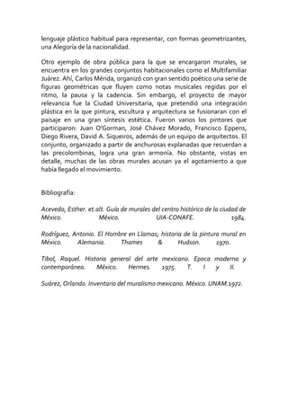 lenguaje plástico habitual para representar, con formas geometrizantes,
una Alegoría de la nacionalidad.
Otro ejemplo de obra pública para la que se encargaron murales, se
encuentra en los grandes conjuntos habitacionales como el Multifamiliar
Juárez. Ahí, Carlos Mérida, organizó con gran sentido poético una serie de
figuras geométricas que fluyen como notas musicales regidas por el
ritmo, la pausa y la cadencia. Sin embargo, el proyecto de mayor
relevancia fue la Ciudad Universitaria, que pretendió una integración
plástica en la que pintura, escultura y arquitectura se fusionaran con el
paisaje en una gran síntesis estética. Fueron varios los pintores que
participaron: Juan O'Gorman, José Chávez Morado, Francisco Eppens,
Diego Rivera, David A. Siqueiros, además de un equipo de arquitectos. El
conjunto, organizado a partir de anchurosas explanadas que recuerdan a
las precolombinas, logra una gran armonía. No obstante, vistas en
detalle, muchas de las obras murales acusan ya el agotamiento a que
había llegado el movimiento.
Bibliografía:
Acevedo, Esther. et.alt. Guía de murales del centro histórico de la ciudad de
México. México. UIA-CONAFE. 1984.
Rodríguez, Antonio. El Hombre en Llamas; historia de la pintura mural en
México. Alemania. Thames & Hudson. 1970.
Tibol, Raquel. Historia general del arte mexicano. Epoca moderna y
contemporánea. México. Hermes. 1975. T. I y II.
Suárez, Orlando. Inventario del muralismo mexicano. México. UNAM.1972.
 