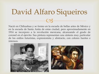 Nació en Chihuahua y se formo en la escuela de bellas artes de México y en la escuela de Santa Anita de estas ciudad, pero aproximadamente en 1914 se incorporo a la revolución mexicana, alcanzando el grado de coronel en el ejercito. Sus pintura representan una síntesis muy particular de los estilos futuristas, expresionista y abstracto, con colores fuertes e intensos.David Alfaro Siqueiros 