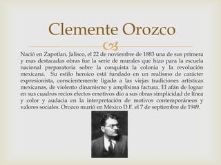 Clemente OrozcoNació en Zapotlan, Jalisco, el 22 de noviembre de 1883 una de sus primera y mas destacadas obras fue la serie de murales que hizo para la escuela nacional preparatoria sobre la conquista la colonia y la revolución mexicana.  Su estilo heroico está fundado en un realismo de carácter expresionista, conscientemente ligado a las viejas tradiciones artísticas mexicanas, de violento dinamismo y amplísima factura. El afán de lograr en sus cuadros recios efectos emotivos dio a sus obras simplicidad de línea y color y audacia en la interpretación de motivos contemporáneos y valores sociales. Orozco murió en México D.F. el 7 de septiembre de 1949.