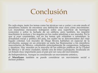 En cada etapa, tanto los temas como las técnicas van a variar y en este modo el muralismo trataría de encontrar una definición mas clara como movimiento. Los muralistas mexicanos trabajaron sobre una superficie de hormigón (concreto) o sobre la fachada de un edificio, pero también, les importó muchísimo la textura y los ángulos en los cuales pondrían a sus murales. En lo que sí eran consistentes, era en los temas que relataban o retrataban: la actualidad social y política del país, los cuales no se desconectaban del viejo legado colonial. Los murales de Diego Rivera hablaban en especial de la revolución, aunque en un principio su meta fue Representar a los miembros mayoritarios de México, constituido principalmente de campesinos, indígenas y mestizos. Hay murales en la mayoría de los edificios públicos de la Ciudad de México y de otras ciudades, siendo una de éstas Guanajuato, localizada en un Estado muy importante para el país por ser cuna del movimientode Independencia. Aunque es considerado un movimiento artístico, el Muralismo también se puede considerar un movimiento social e incluso político.Conclusión