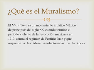 El Muralismo es un movimiento artístico Méxicode principios del siglo XX, cuando termina elperiodo violento de la revolución mexicana en1910, contra el régimen de Porfirio Díaz y queresponde a las ideas revolucionarias de la época. ¿Qué es el Muralismo?