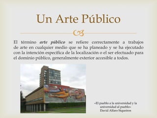 El término arte público se refiere correctamente a trabajos de arte en cualquier medio que se ha planeado y se ha ejecutado con la intención específica de la localización o el ser efectuado para el dominio público, generalmente exterior accesible a todos.Un Arte Público«El pueblo a la universidad y la universidad al pueblo»David Alfaro Siqueiros