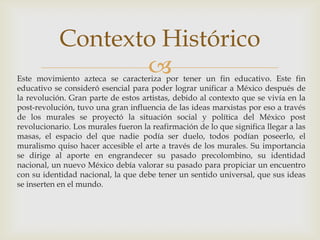 Este movimiento azteca se caracteriza por tener un fin educativo. Este fin educativo se consideró esencial para poder lograr unificar a México después de la revolución. Gran parte de estos artistas, debido al contexto que se vivía en la post-revolución, tuvo una gran influencia de las ideas marxistas por eso a través de los murales se proyectó la situación social y política del México post revolucionario. Los murales fueron la reafirmación de lo que significa llegar a las masas, el espacio del que nadie podía ser duelo, todos podían poseerlo, el muralismo quiso hacer accesible el arte a través de los murales. Su importancia se dirige al aporte en engrandecer su pasado precolombino, su identidad nacional, un nuevo México debía valorar su pasado para propiciar un encuentro con su identidad nacional, la que debe tener un sentido universal, que sus ideas se inserten en el mundo.Contexto Histórico