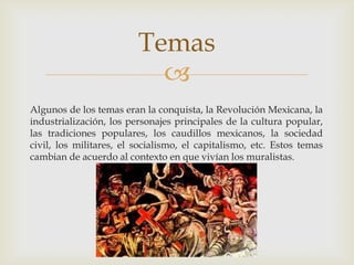 Algunos de los temas eran la conquista, la Revolución Mexicana, la industrialización, los personajes principales de la cultura popular, las tradiciones populares, los caudillos mexicanos, la sociedad civil, los militares, el socialismo, el capitalismo, etc. Estos temas cambian de acuerdo al contexto en que vivían los muralistas.Temas