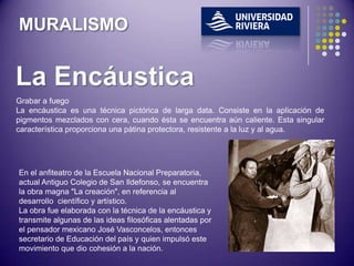 MURALISMO



Grabar a fuego
La encáustica es una técnica pictórica de larga data. Consiste en la aplicación de
pigmentos mezclados con cera, cuando ésta se encuentra aún caliente. Esta singular
característica proporciona una pátina protectora, resistente a la luz y al agua.




En el anfiteatro de la Escuela Nacional Preparatoria,
actual Antiguo Colegio de San Ildefonso, se encuentra
la obra magna "La creación", en referencia al
desarrollo científico y artístico.
La obra fue elaborada con la técnica de la encáustica y
transmite algunas de las ideas filosóficas alentadas por
el pensador mexicano José Vasconcelos, entonces
secretario de Educación del país y quien impulsó este
movimiento que dio cohesión a la nación.
 