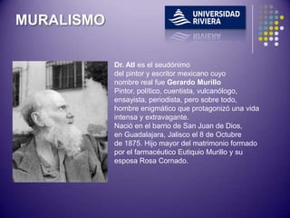 MURALISMO

            Dr. Atl es el seudónimo
            del pintor y escritor mexicano cuyo
            nombre real fue Gerardo Murillo
            Pintor, político, cuentista, vulcanólogo,
            ensayista, periodista, pero sobre todo,
            hombre enigmático que protagonizó una vida
            intensa y extravagante.
            Nació en el barrio de San Juan de Dios,
            en Guadalajara, Jalisco el 8 de Octubre
            de 1875. Hijo mayor del matrimonio formado
            por el farmacéutico Eutiquio Murillo y su
            esposa Rosa Cornado.
 