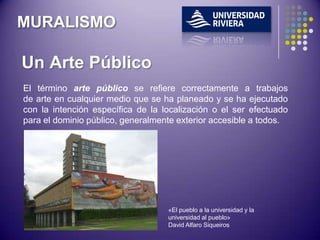 MURALISMO

Un Arte Público
El término arte público se refiere correctamente a trabajos
de arte en cualquier medio que se ha planeado y se ha ejecutado
con la intención específica de la localización o el ser efectuado
para el dominio público, generalmente exterior accesible a todos.




                                   «El pueblo a la universidad y la
                                   universidad al pueblo»
                                   David Alfaro Siqueiros
 