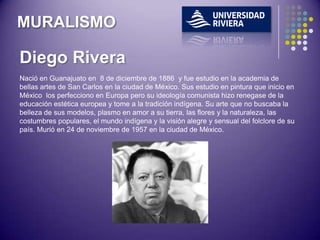 MURALISMO

Diego Rivera
Nació en Guanajuato en 8 de diciembre de 1886 y fue estudio en la academia de
bellas artes de San Carlos en la ciudad de México. Sus estudio en pintura que inicio en
México los perfecciono en Europa pero su ideología comunista hizo renegase de la
educación estética europea y tome a la tradición indígena. Su arte que no buscaba la
belleza de sus modelos, plasmo en amor a su tierra, las flores y la naturaleza, las
costumbres populares, el mundo indígena y la visión alegre y sensual del folclore de su
país. Murió en 24 de noviembre de 1957 en la ciudad de México.
 